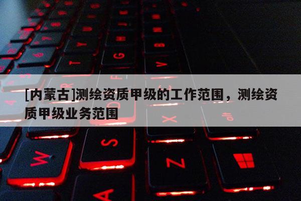 [內(nèi)蒙古]測(cè)繪資質(zhì)甲級(jí)的工作范圍，測(cè)繪資質(zhì)甲級(jí)業(yè)務(wù)范圍