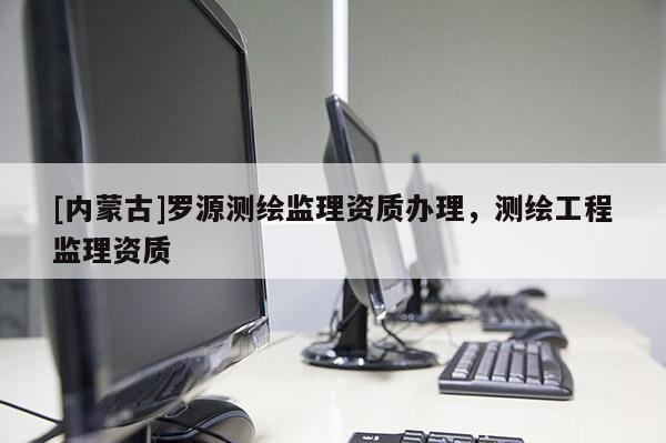 [內(nèi)蒙古]羅源測(cè)繪監(jiān)理資質(zhì)辦理，測(cè)繪工程監(jiān)理資質(zhì)