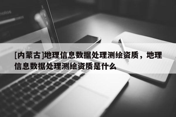 [內蒙古]地理信息數(shù)據(jù)處理測繪資質，地理信息數(shù)據(jù)處理測繪資質是什么