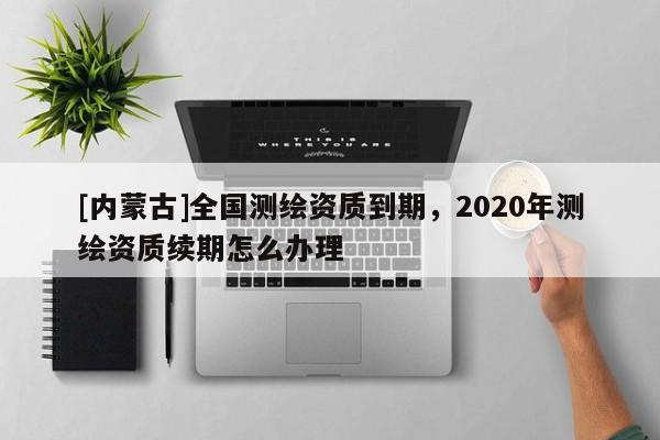 [內(nèi)蒙古]全國測繪資質(zhì)到期，2020年測繪資質(zhì)續(xù)期怎么辦理