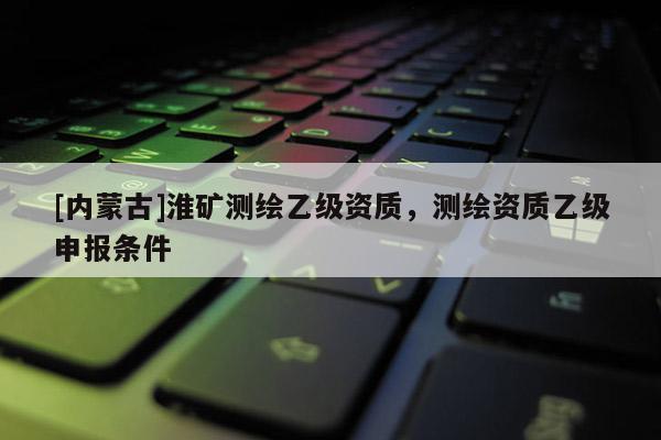 [內(nèi)蒙古]淮礦測(cè)繪乙級(jí)資質(zhì)，測(cè)繪資質(zhì)乙級(jí)申報(bào)條件