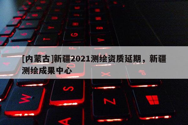 [內蒙古]新疆2021測繪資質延期，新疆測繪成果中心