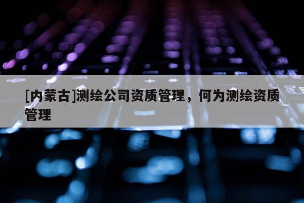 [內(nèi)蒙古]測繪公司資質(zhì)管理，何為測繪資質(zhì)管理