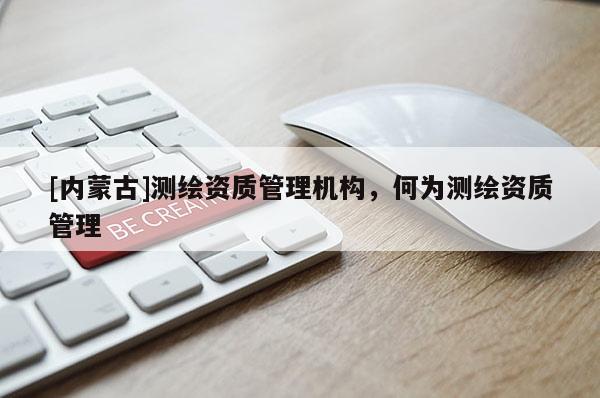 [內(nèi)蒙古]測繪資質(zhì)管理機構(gòu)，何為測繪資質(zhì)管理