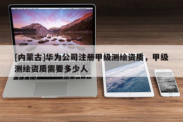 [內(nèi)蒙古]華為公司注冊甲級測繪資質(zhì)，甲級測繪資質(zhì)需要多少人