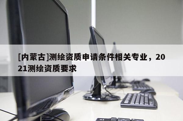 [內(nèi)蒙古]測繪資質(zhì)申請條件相關(guān)專業(yè)，2021測繪資質(zhì)要求