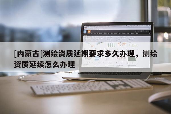 [內(nèi)蒙古]測繪資質(zhì)延期要求多久辦理，測繪資質(zhì)延續(xù)怎么辦理