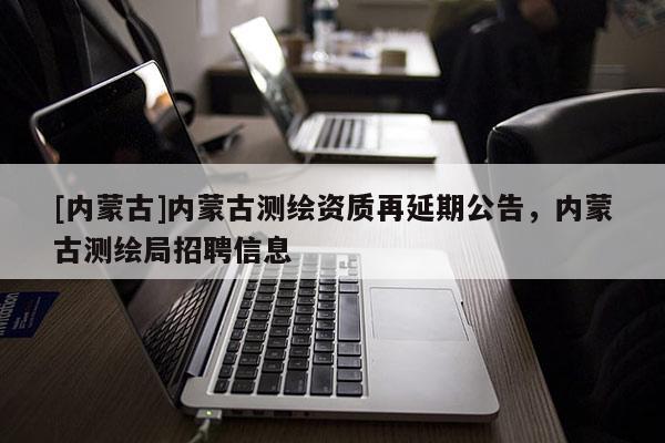 [內(nèi)蒙古]內(nèi)蒙古測(cè)繪資質(zhì)再延期公告，內(nèi)蒙古測(cè)繪局招聘信息
