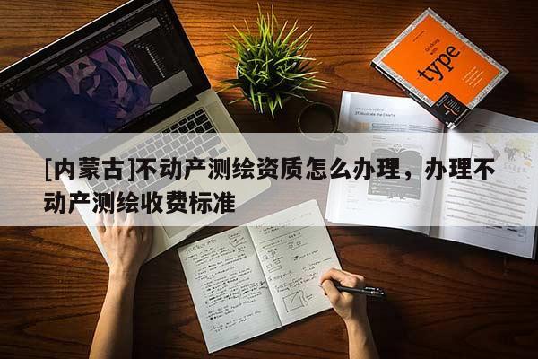[內(nèi)蒙古]不動產(chǎn)測繪資質(zhì)怎么辦理，辦理不動產(chǎn)測繪收費標(biāo)準(zhǔn)