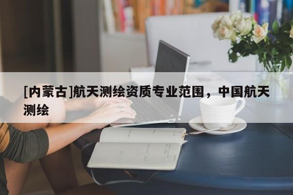[內(nèi)蒙古]航天測(cè)繪資質(zhì)專業(yè)范圍，中國(guó)航天測(cè)繪