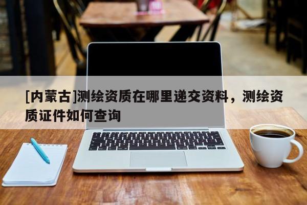 [內(nèi)蒙古]測繪資質(zhì)在哪里遞交資料，測繪資質(zhì)證件如何查詢
