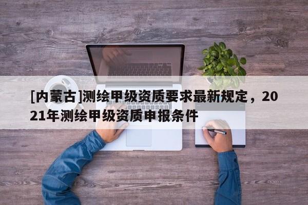 [內(nèi)蒙古]測繪甲級資質(zhì)要求最新規(guī)定，2021年測繪甲級資質(zhì)申報條件