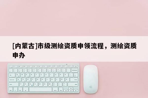 [內(nèi)蒙古]市級(jí)測繪資質(zhì)申領(lǐng)流程，測繪資質(zhì)申辦