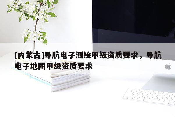 [內蒙古]導航電子測繪甲級資質要求，導航電子地圖甲級資質要求