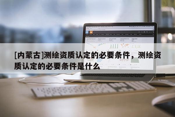 [內蒙古]測繪資質認定的必要條件，測繪資質認定的必要條件是什么