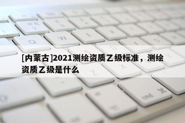 [內蒙古]2021測繪資質乙級標準，測繪資質乙級是什么
