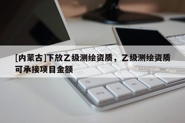 [內蒙古]下放乙級測繪資質，乙級測繪資質可承接項目金額