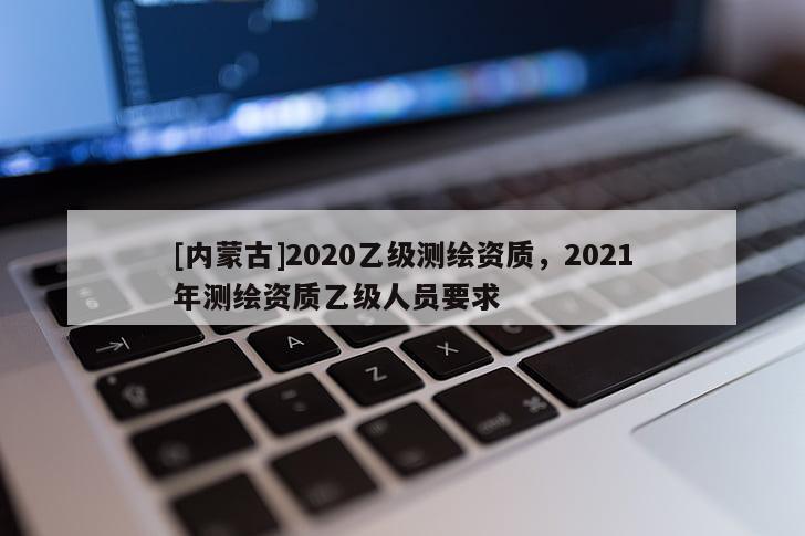 [內(nèi)蒙古]2020乙級(jí)測(cè)繪資質(zhì)，2021年測(cè)繪資質(zhì)乙級(jí)人員要求