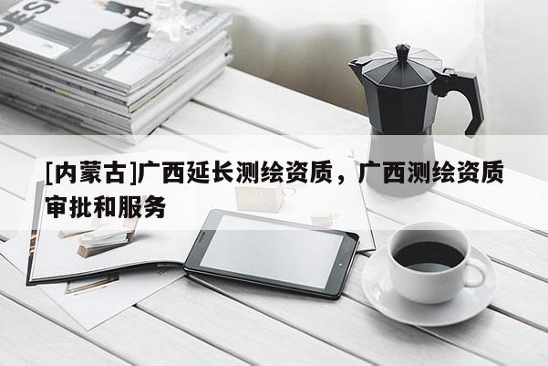 [內(nèi)蒙古]廣西延長測繪資質(zhì)，廣西測繪資質(zhì)審批和服務(wù)
