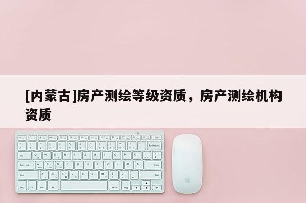 [內(nèi)蒙古]房產(chǎn)測(cè)繪等級(jí)資質(zhì)，房產(chǎn)測(cè)繪機(jī)構(gòu)資質(zhì)