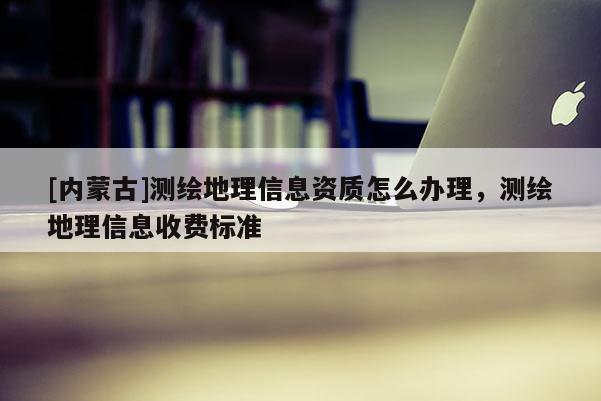 [內(nèi)蒙古]測繪地理信息資質(zhì)怎么辦理，測繪地理信息收費標準