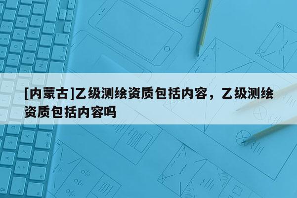 [內(nèi)蒙古]乙級(jí)測(cè)繪資質(zhì)包括內(nèi)容，乙級(jí)測(cè)繪資質(zhì)包括內(nèi)容嗎