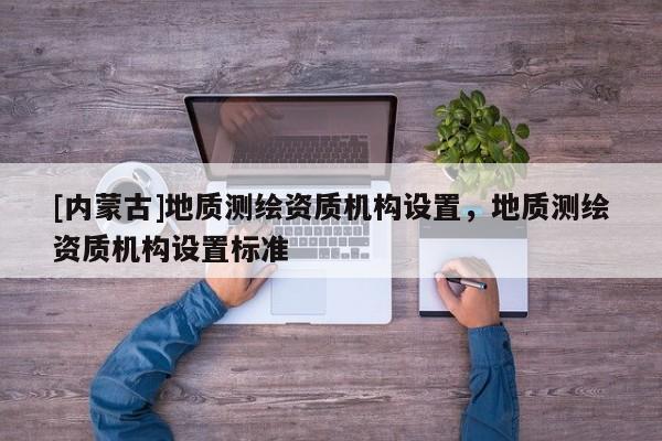 [內(nèi)蒙古]地質(zhì)測(cè)繪資質(zhì)機(jī)構(gòu)設(shè)置，地質(zhì)測(cè)繪資質(zhì)機(jī)構(gòu)設(shè)置標(biāo)準(zhǔn)