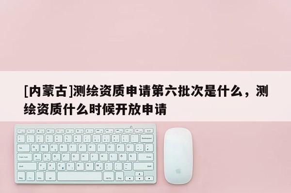 [內(nèi)蒙古]測繪資質(zhì)申請第六批次是什么，測繪資質(zhì)什么時候開放申請