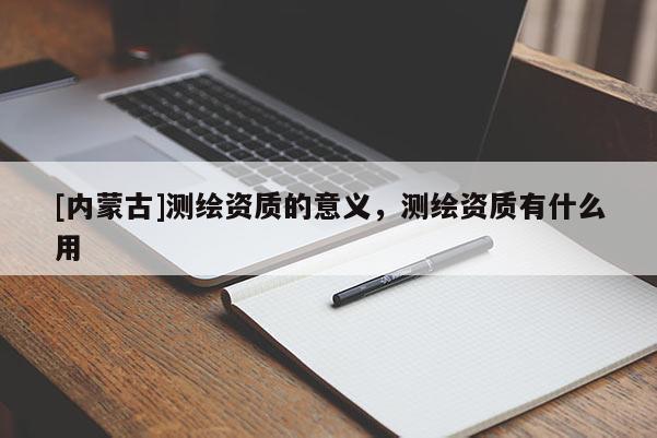 [內(nèi)蒙古]測(cè)繪資質(zhì)的意義，測(cè)繪資質(zhì)有什么用