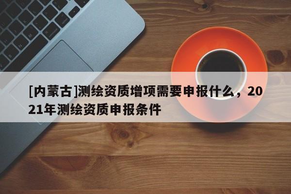 [內蒙古]測繪資質增項需要申報什么，2021年測繪資質申報條件