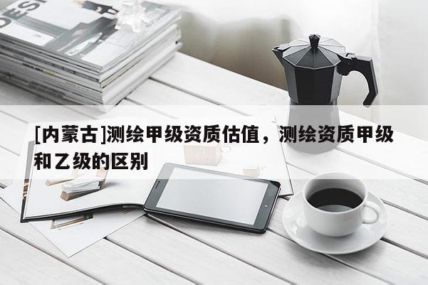 [內(nèi)蒙古]測繪甲級資質(zhì)估值，測繪資質(zhì)甲級和乙級的區(qū)別