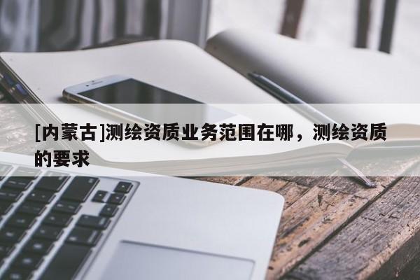 [內(nèi)蒙古]測(cè)繪資質(zhì)業(yè)務(wù)范圍在哪，測(cè)繪資質(zhì)的要求