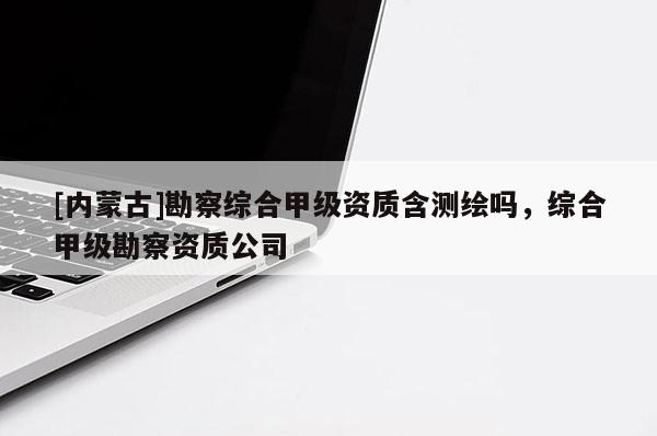 [內(nèi)蒙古]勘察綜合甲級(jí)資質(zhì)含測(cè)繪嗎，綜合甲級(jí)勘察資質(zhì)公司
