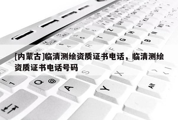[內(nèi)蒙古]臨清測繪資質(zhì)證書電話，臨清測繪資質(zhì)證書電話號碼