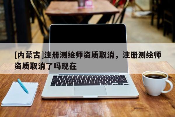 [內(nèi)蒙古]注冊測繪師資質(zhì)取消，注冊測繪師資質(zhì)取消了嗎現(xiàn)在