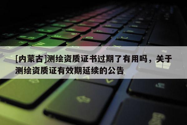 [內(nèi)蒙古]測(cè)繪資質(zhì)證書過期了有用嗎，關(guān)于測(cè)繪資質(zhì)證有效期延續(xù)的公告
