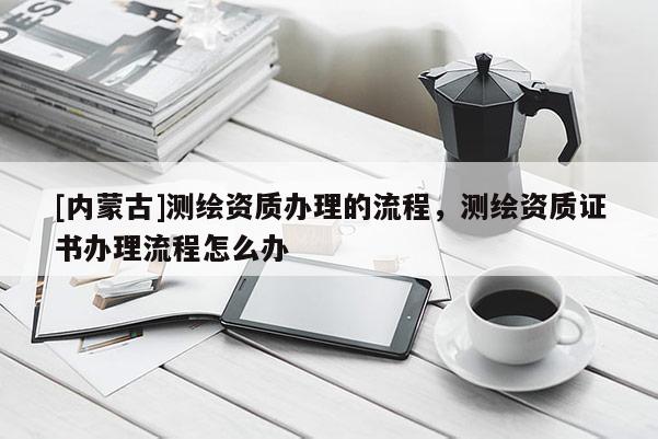[內(nèi)蒙古]測繪資質(zhì)辦理的流程，測繪資質(zhì)證書辦理流程怎么辦