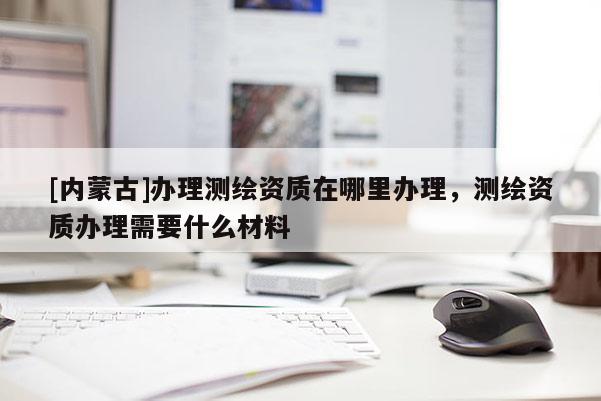 [內(nèi)蒙古]辦理測(cè)繪資質(zhì)在哪里辦理，測(cè)繪資質(zhì)辦理需要什么材料