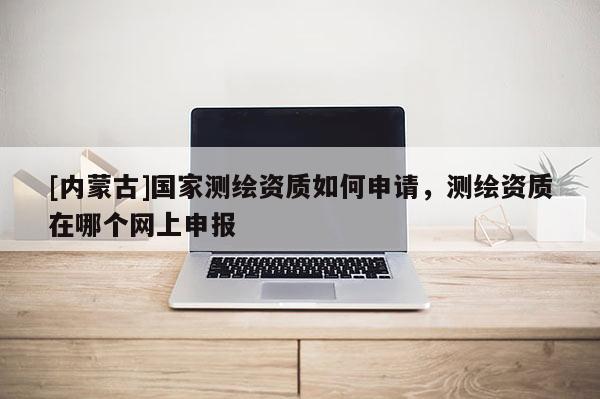 [內(nèi)蒙古]國家測繪資質(zhì)如何申請，測繪資質(zhì)在哪個網(wǎng)上申報