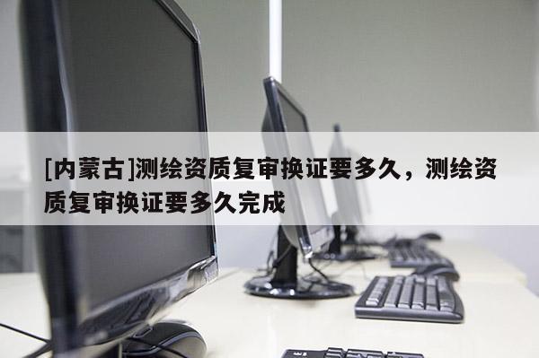 [內(nèi)蒙古]測(cè)繪資質(zhì)復(fù)審換證要多久，測(cè)繪資質(zhì)復(fù)審換證要多久完成