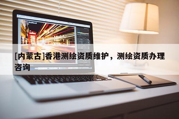 [內(nèi)蒙古]香港測(cè)繪資質(zhì)維護(hù)，測(cè)繪資質(zhì)辦理咨詢