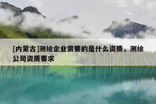 [內(nèi)蒙古]測繪企業(yè)需要的是什么資質(zhì)，測繪公司資質(zhì)要求