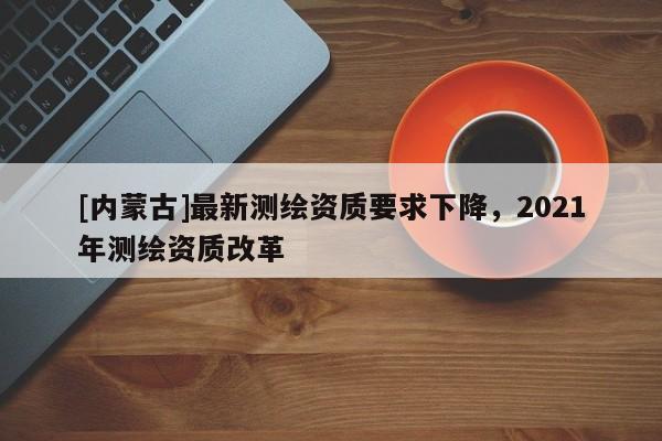[內(nèi)蒙古]最新測繪資質(zhì)要求下降，2021年測繪資質(zhì)改革