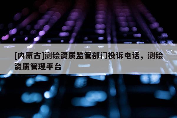 [內(nèi)蒙古]測繪資質(zhì)監(jiān)管部門投訴電話，測繪資質(zhì)管理平臺