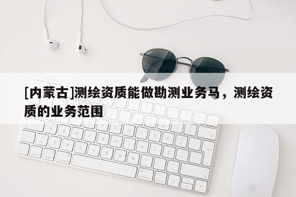 [內(nèi)蒙古]測繪資質(zhì)能做勘測業(yè)務(wù)馬，測繪資質(zhì)的業(yè)務(wù)范圍