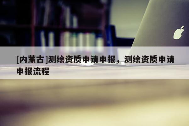 [內(nèi)蒙古]測繪資質(zhì)申請申報，測繪資質(zhì)申請申報流程
