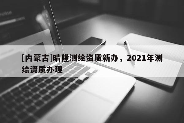 [內(nèi)蒙古]晴隆測繪資質(zhì)新辦，2021年測繪資質(zhì)辦理