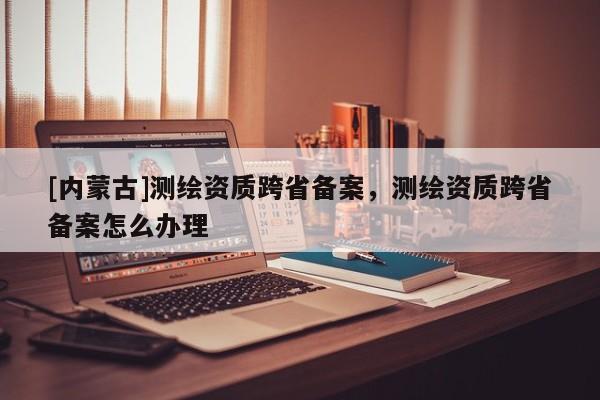 [內(nèi)蒙古]測(cè)繪資質(zhì)跨省備案，測(cè)繪資質(zhì)跨省備案怎么辦理