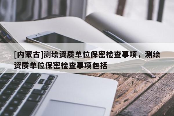 [內(nèi)蒙古]測(cè)繪資質(zhì)單位保密檢查事項(xiàng)，測(cè)繪資質(zhì)單位保密檢查事項(xiàng)包括