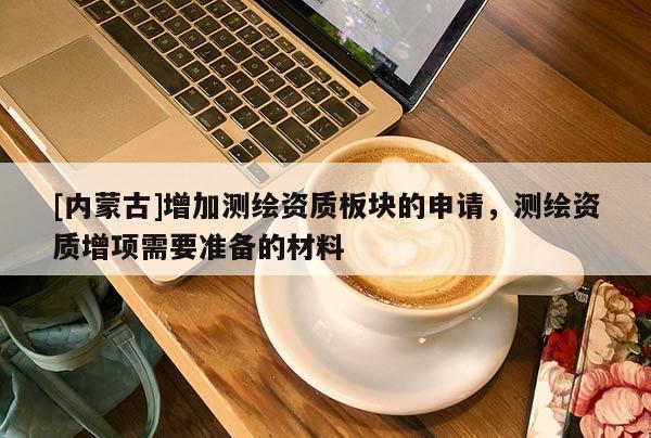 [內(nèi)蒙古]增加測繪資質(zhì)板塊的申請，測繪資質(zhì)增項需要準(zhǔn)備的材料